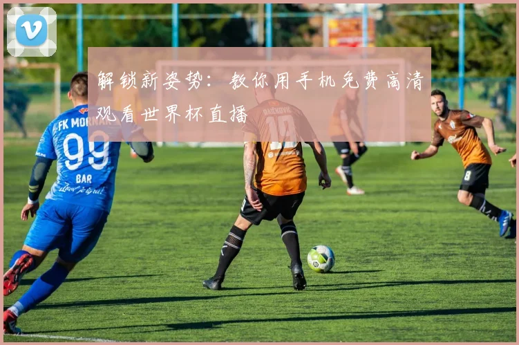 解锁新姿势：教你用手机免费高清观看世界杯直播