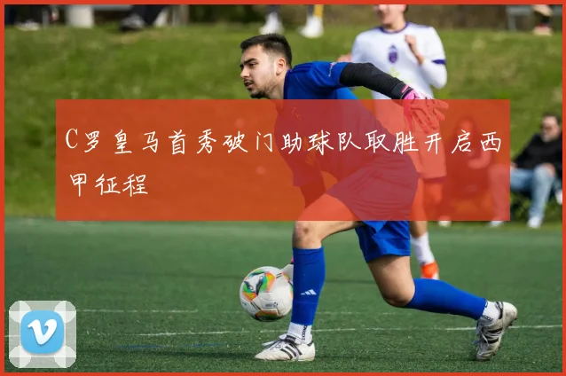 C罗皇马首秀破门助球队取胜开启西甲征程