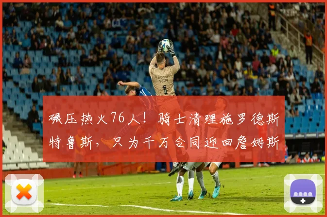 碾压热火76人！骑士清理施罗德斯特鲁斯，只为千万合同迎回詹姆斯