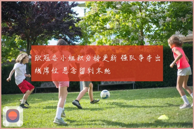 欧冠各小组积分榜更新 强队争夺出线席位 悬念留到末轮