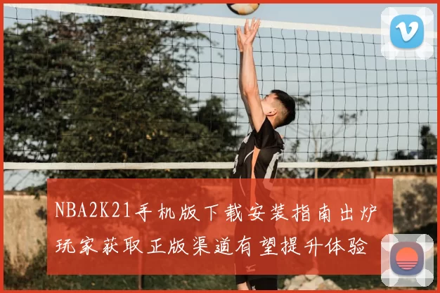NBA2K21手机版下载安装指南出炉 玩家获取正版渠道有望提升体验