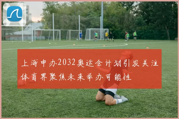 上海申办2032奥运会计划引发关注体育界聚焦未来举办可能性