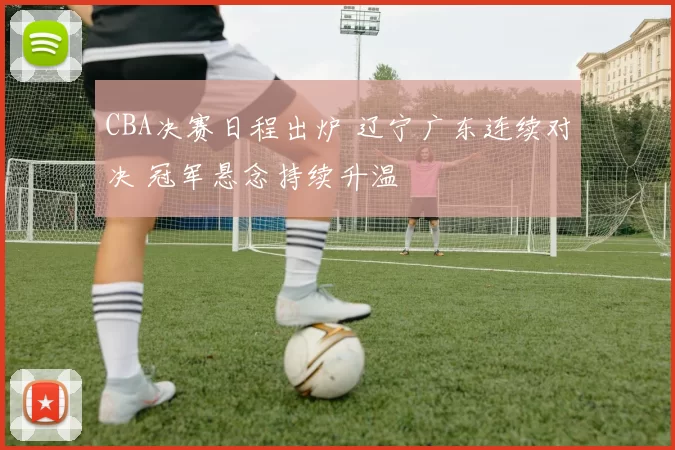 CBA决赛日程出炉 辽宁广东连续对决 冠军悬念持续升温