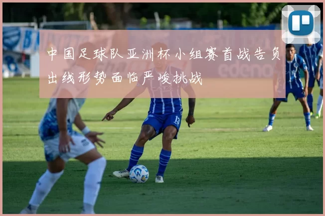 中国足球队亚洲杯小组赛首战告负出线形势面临严峻挑战