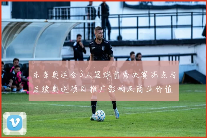 东京奥运会3人篮球首秀决赛亮点与后续奥运项目推广影响及商业价值