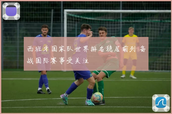 西班牙国家队世界排名稳居前列 备战国际赛事受关注