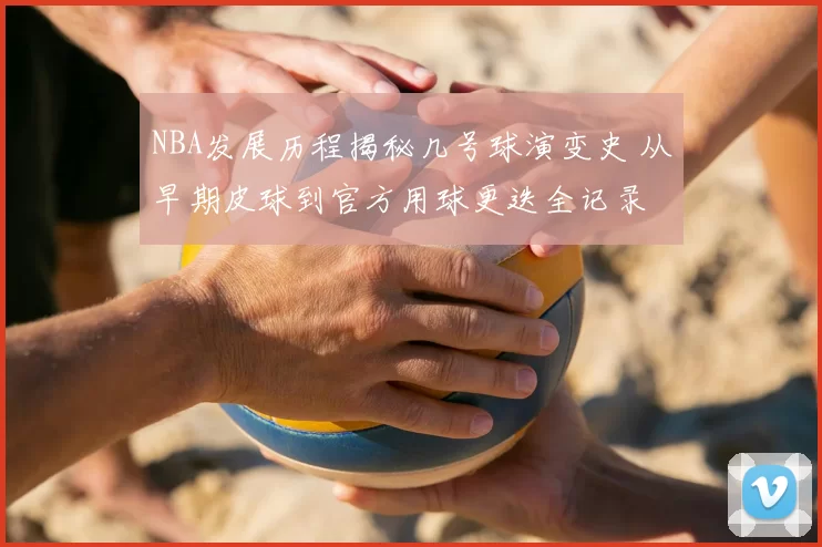NBA发展历程揭秘几号球演变史 从早期皮球到官方用球更迭全记录