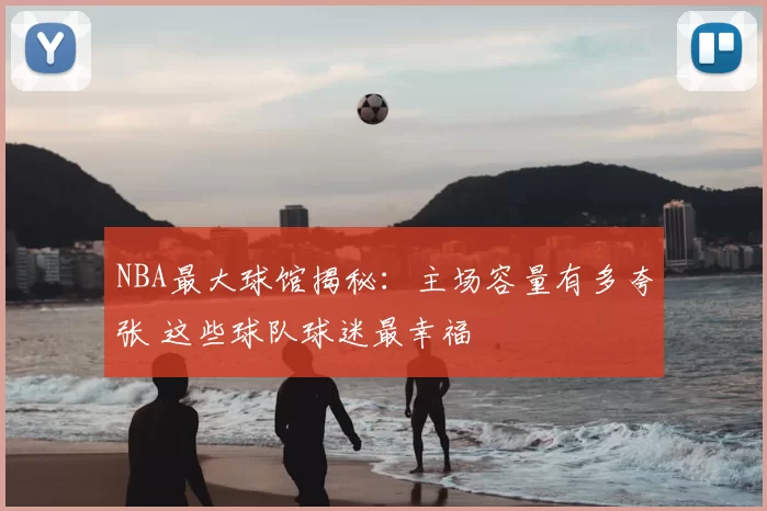 NBA最大球馆揭秘：主场容量有多夸张 这些球队球迷最幸福