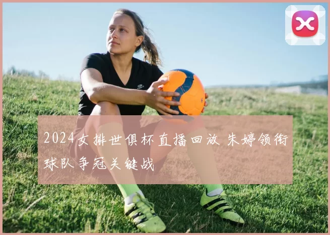 2024女排世俱杯直播回放 朱婷领衔球队争冠关键战