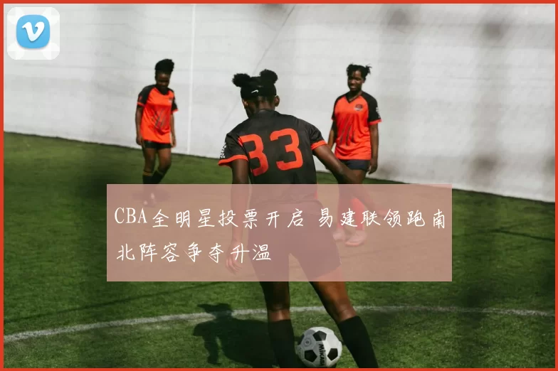 CBA全明星投票开启 易建联领跑南北阵容争夺升温