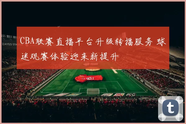CBA联赛直播平台升级转播服务 球迷观赛体验迎来新提升