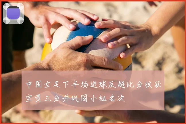 中国女足下半场进球反超比分收获宝贵三分并巩固小组名次