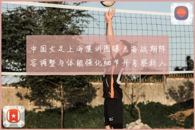 中国女足上海集训图曝光备战期阵容调整与体能强化细节并考察新人