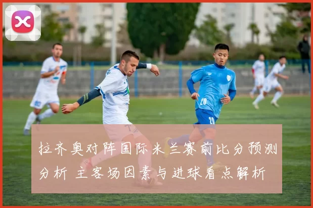 拉齐奥对阵国际米兰赛前比分预测分析 主客场因素与进球看点解析