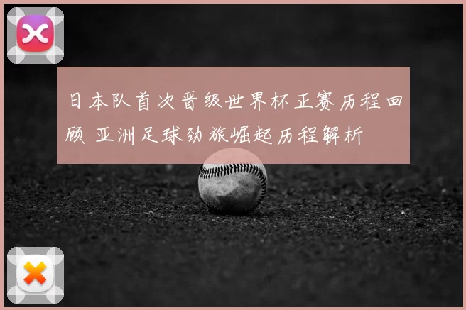 日本队首次晋级世界杯正赛历程回顾 亚洲足球劲旅崛起历程解析