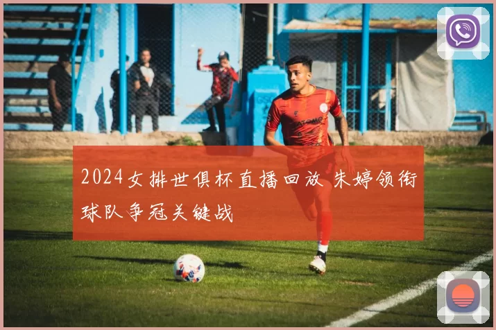 2024女排世俱杯直播回放 朱婷领衔球队争冠关键战
