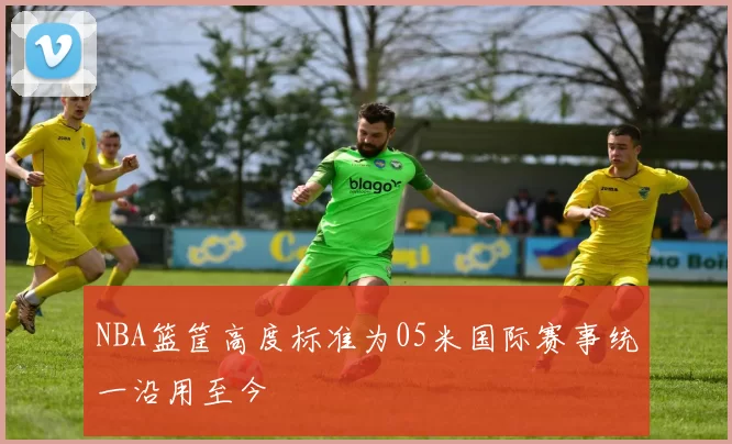 NBA篮筐高度标准为05米国际赛事统一沿用至今