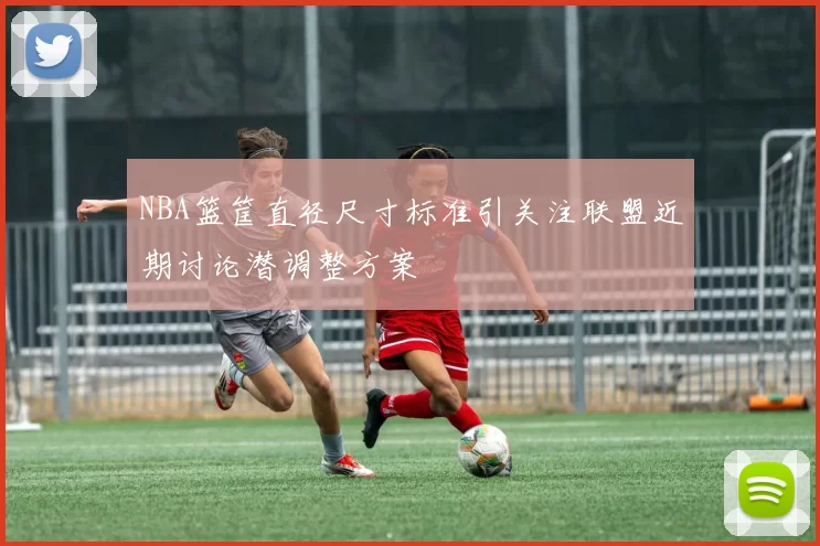 NBA篮筐直径尺寸标准引关注联盟近期讨论潜调整方案