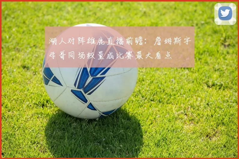 湖人对阵雄鹿直播前瞻：詹姆斯字母哥同场较量成比赛最大看点