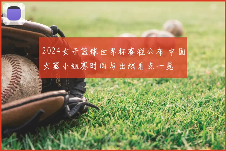 2024女子篮球世界杯赛程公布 中国女篮小组赛时间与出线看点一览