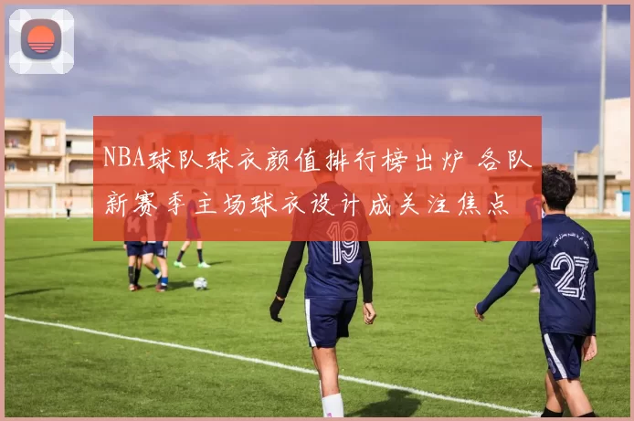 NBA球队球衣颜值排行榜出炉 各队新赛季主场球衣设计成关注焦点