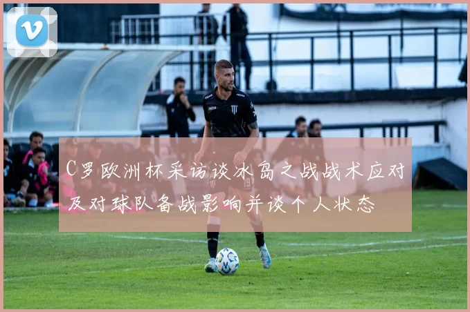 C罗欧洲杯采访谈冰岛之战战术应对及对球队备战影响并谈个人状态