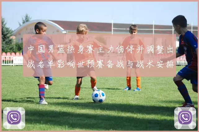 中国男篮热身赛主力伤停并调整出战名单影响世预赛备战与战术安排