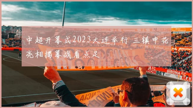 中超开幕式2023大连举行 三镇申花亮相揭幕战看点足