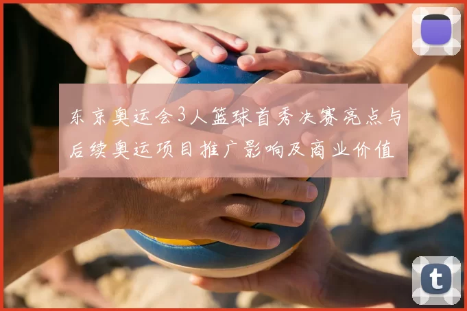 东京奥运会3人篮球首秀决赛亮点与后续奥运项目推广影响及商业价值