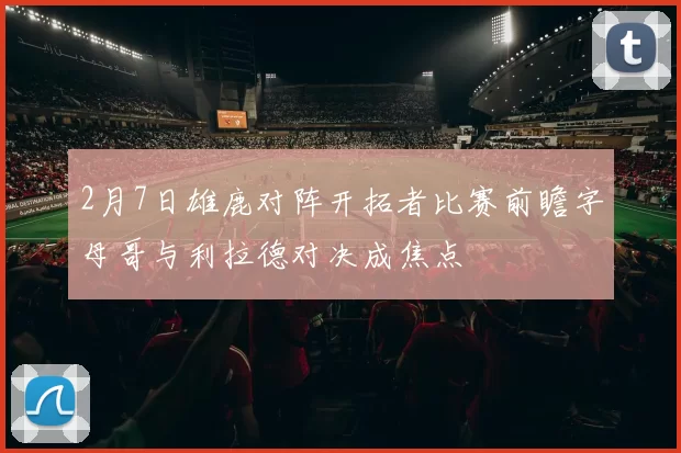 2月7日雄鹿对阵开拓者比赛前瞻字母哥与利拉德对决成焦点