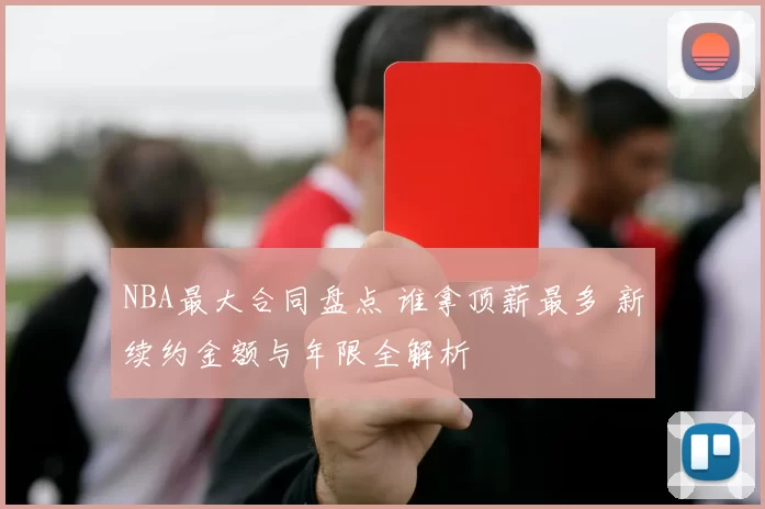 NBA最大合同盘点 谁拿顶薪最多 新续约金额与年限全解析