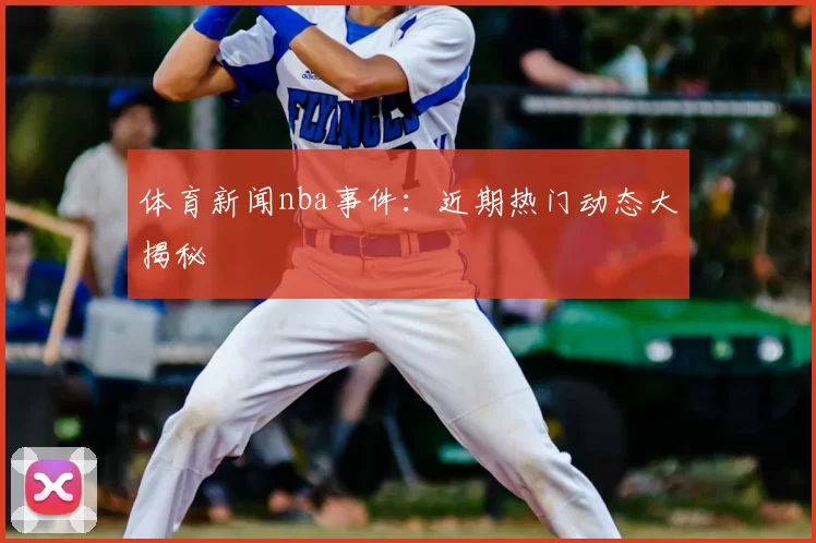 体育新闻nba事件：近期热门动态大揭秘