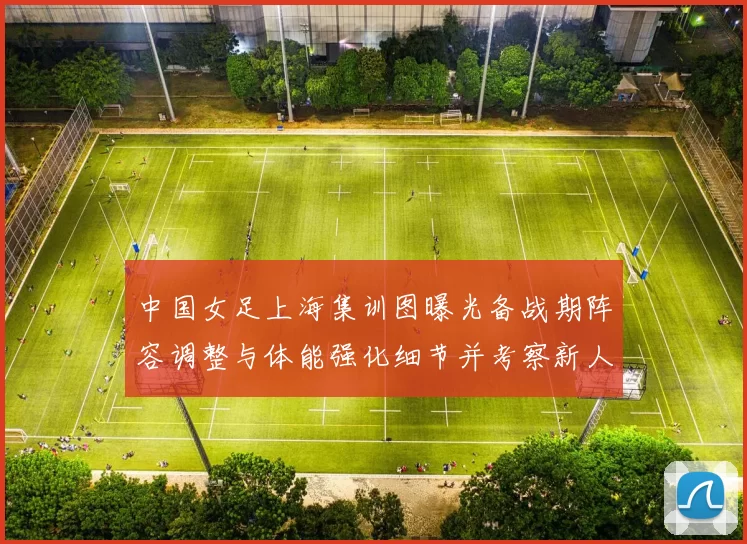 中国女足上海集训图曝光备战期阵容调整与体能强化细节并考察新人