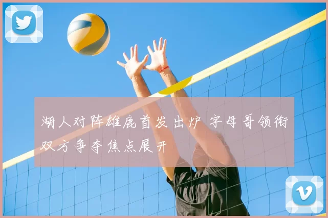 湖人对阵雄鹿首发出炉 字母哥领衔双方争夺焦点展开