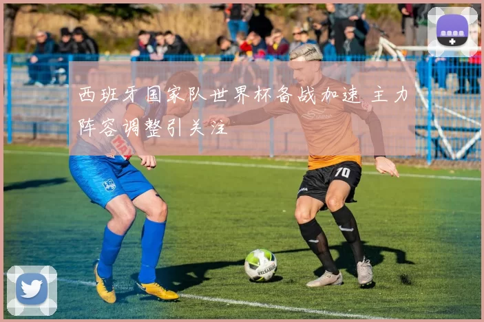 西班牙国家队世界杯备战加速 主力阵容调整引关注