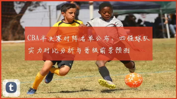 CBA半决赛对阵名单公布，四强球队实力对比分析与晋级前景预测