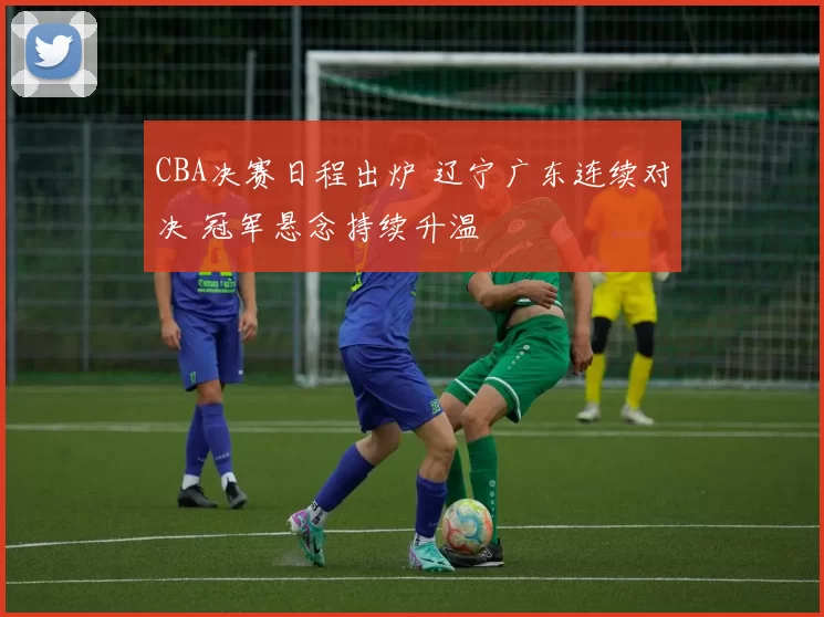 CBA决赛日程出炉 辽宁广东连续对决 冠军悬念持续升温