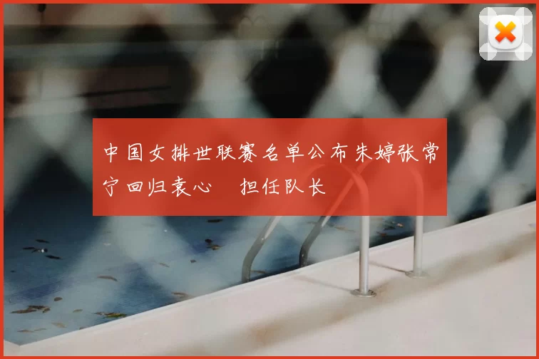 中国女排世联赛名单公布朱婷张常宁回归袁心玥担任队长