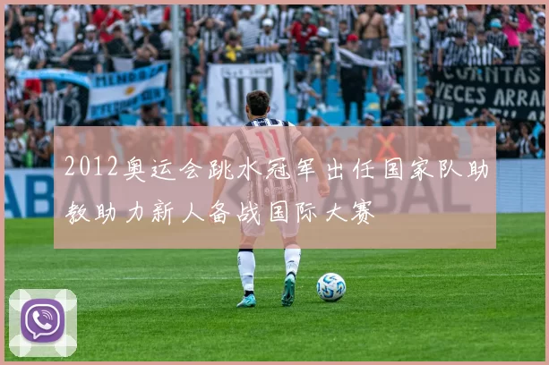 2012奥运会跳水冠军出任国家队助教助力新人备战国际大赛