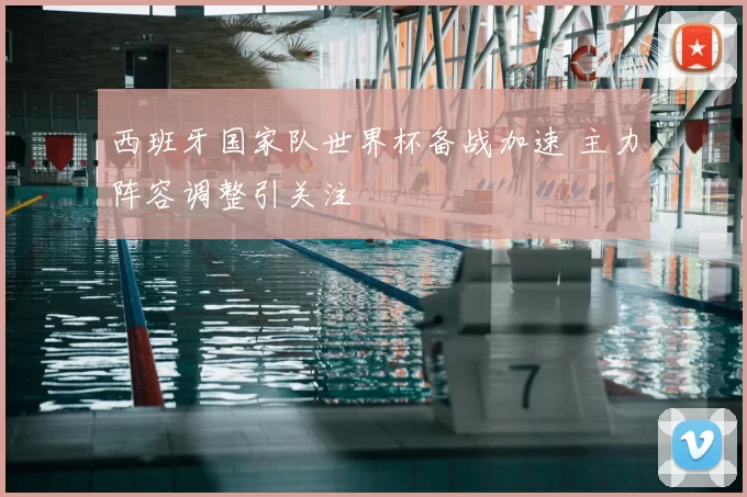 西班牙国家队世界杯备战加速 主力阵容调整引关注