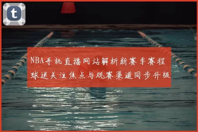 NBA手机直播网站解析新赛季赛程 球迷关注焦点与观赛渠道同步升级
