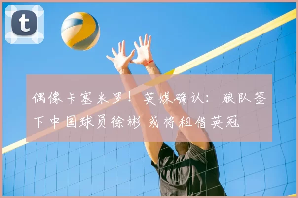 偶像卡塞米罗！英媒确认：狼队签下中国球员徐彬 或将租借英冠