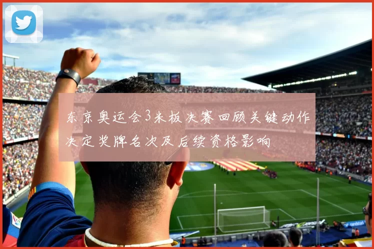 东京奥运会3米板决赛回顾关键动作决定奖牌名次及后续资格影响