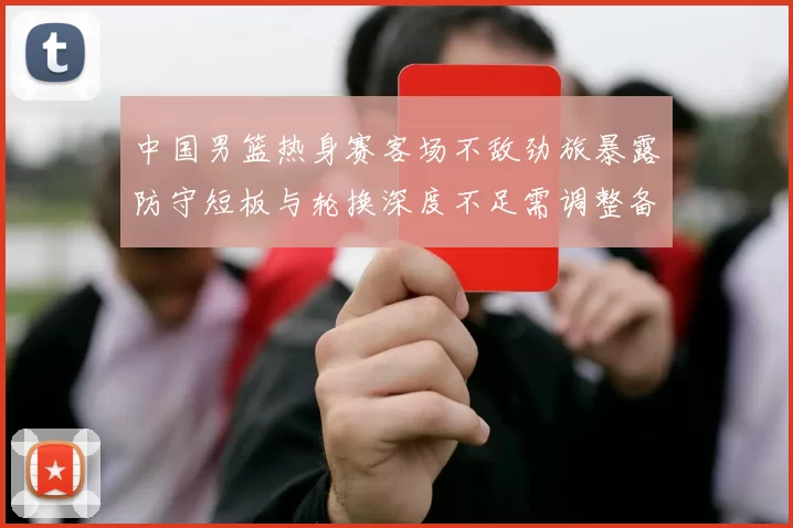 中国男篮热身赛客场不敌劲旅暴露防守短板与轮换深度不足需调整备战