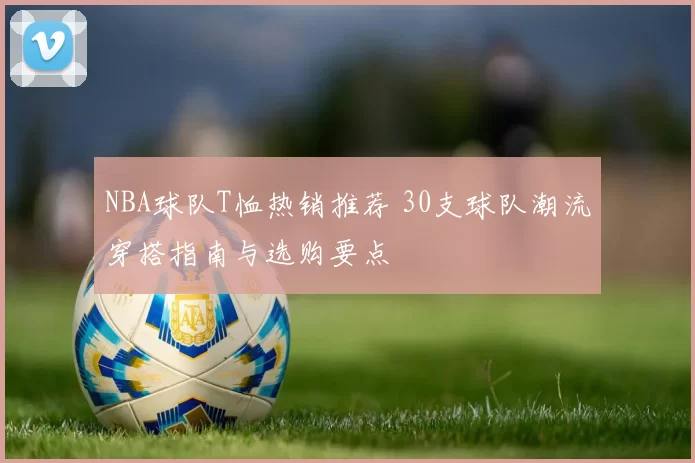 NBA球队T恤热销推荐 30支球队潮流穿搭指南与选购要点