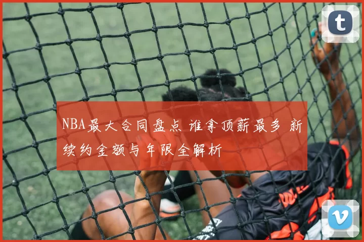NBA最大合同盘点 谁拿顶薪最多 新续约金额与年限全解析