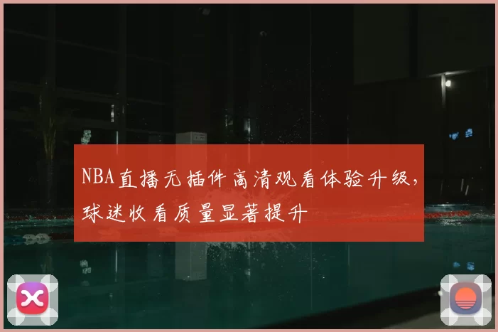 NBA直播无插件高清观看体验升级，球迷收看质量显著提升