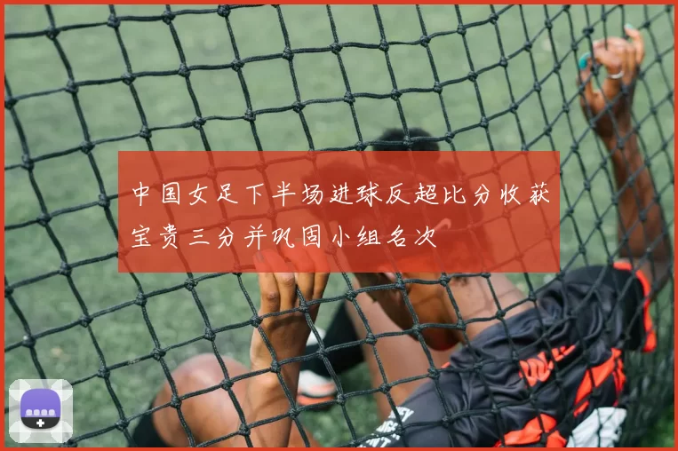 中国女足下半场进球反超比分收获宝贵三分并巩固小组名次