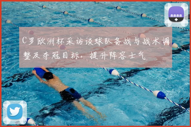 C罗欧洲杯采访谈球队备战与战术调整及夺冠目标,提升阵容士气