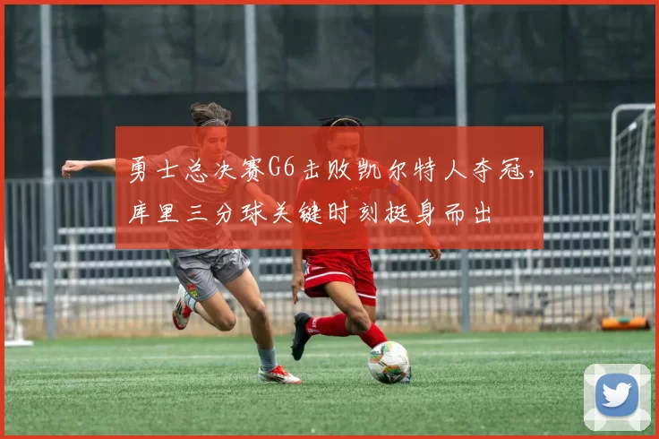 勇士总决赛G6击败凯尔特人夺冠,库里三分球关键时刻挺身而出